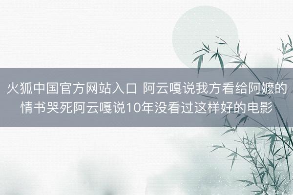 火狐中国官方网站入口 阿云嘎说我方看给阿嬷的情书哭死阿云嘎说10年没看过这样好的电影