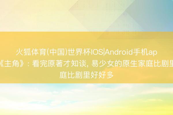 火狐体育(中国)世界杯IOS|Android手机app下载 《主角》: 看完原著才知谈， 易少女的原生家庭比剧里好好多