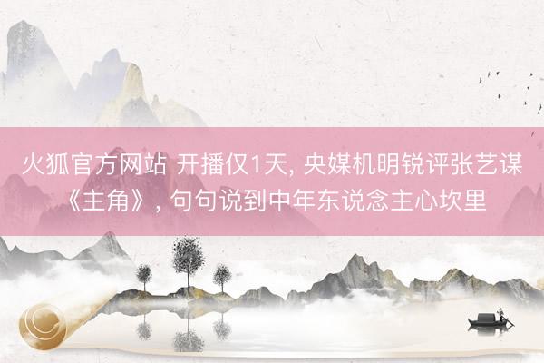 火狐官方网站 开播仅1天， 央媒机明锐评张艺谋《主角》， 句句说到中年东说念主心坎里