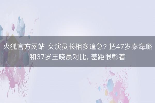 火狐官方网站 女演员长相多遑急? 把47岁秦海璐和37岁王晓晨对比， 差距很彰着