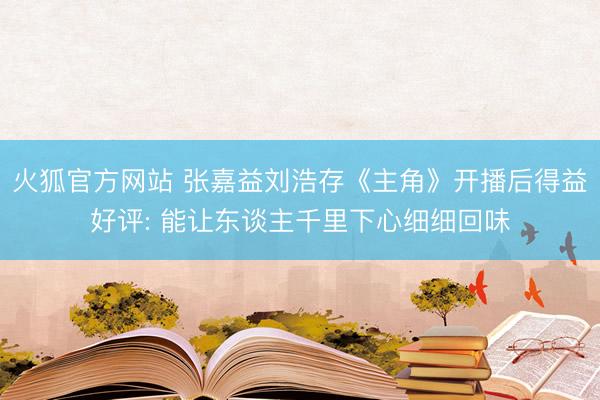 火狐官方网站 张嘉益刘浩存《主角》开播后得益好评: 能让东谈主千里下心细细回味