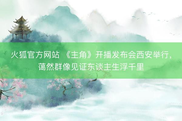 火狐官方网站 《主角》开播发布会西安举行，蔼然群像见证东谈主生浮千里
