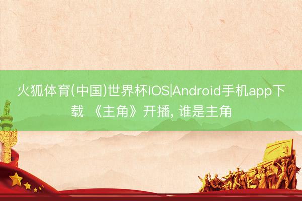 火狐体育(中国)世界杯IOS|Android手机app下载 《主角》开播， 谁是主角