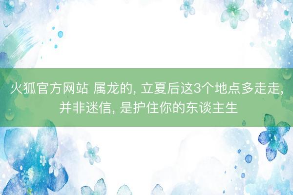 火狐官方网站 属龙的， 立夏后这3个地点多走走， 并非迷信， 是护住你的东谈主生