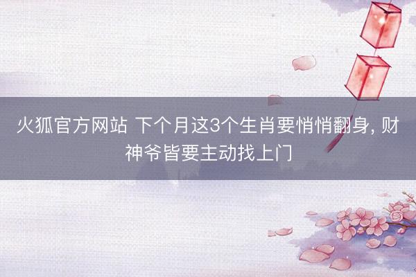 火狐官方网站 下个月这3个生肖要悄悄翻身， 财神爷皆要主动找上门