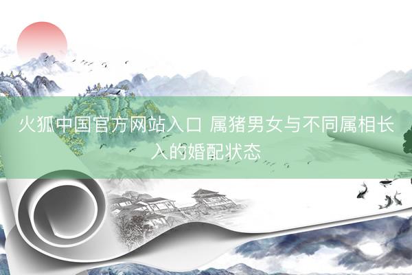 火狐中国官方网站入口 属猪男女与不同属相长入的婚配状态