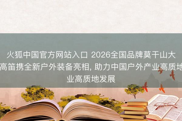 火狐中国官方网站入口 2026全国品牌莫干山大会|牧高笛携全新户外装备亮相， 助力中国户外产业高质地发展