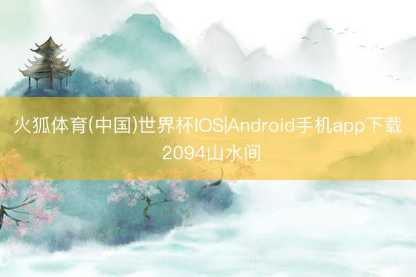 火狐体育(中国)世界杯IOS|Android手机app下载 2094山水间