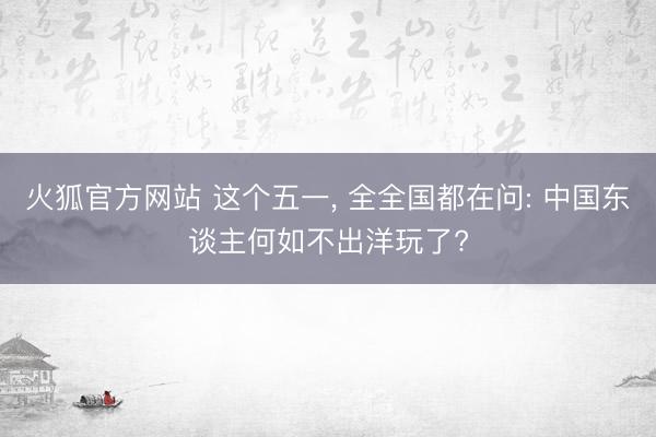 火狐官方网站 这个五一， 全全国都在问: 中国东谈主何如不出洋玩了?
