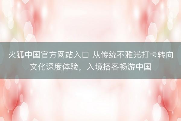 火狐中国官方网站入口 从传统不雅光打卡转向文化深度体验，入境搭客畅游中国