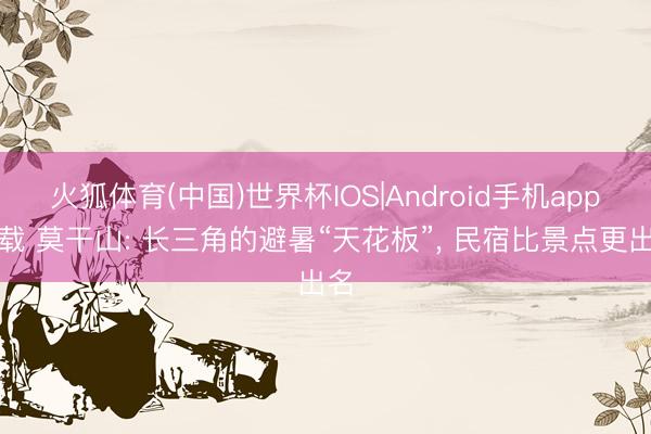 火狐体育(中国)世界杯IOS|Android手机app下载 莫干山: 长三角的避暑“天花板”， 民宿比景点更出名