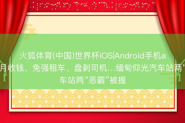 火狐体育(中国)世界杯IOS|Android手机app下载 按月收钱、免强租车、盘剥司机…缅甸仰光汽车站两“恶霸”被握