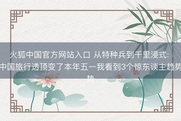 火狐中国官方网站入口 从特种兵到千里浸式: 中国旅行透顶变了本年五一我看到3个惊东谈主趋势