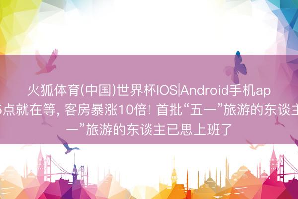 火狐体育(中国)世界杯IOS|Android手机app下载 凌晨5点就在等， 客房暴涨10倍! 首批“五一”旅游的东谈主已思上班了