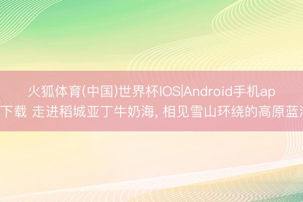 火狐体育(中国)世界杯IOS|Android手机app下载 走进稻城亚丁牛奶海， 相见雪山环绕的高原蓝湖