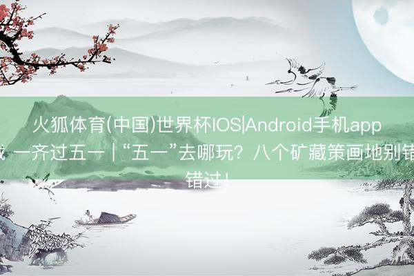 火狐体育(中国)世界杯IOS|Android手机app下载 一齐过五一 | “五一”去哪玩？八个矿藏策画地别错过！