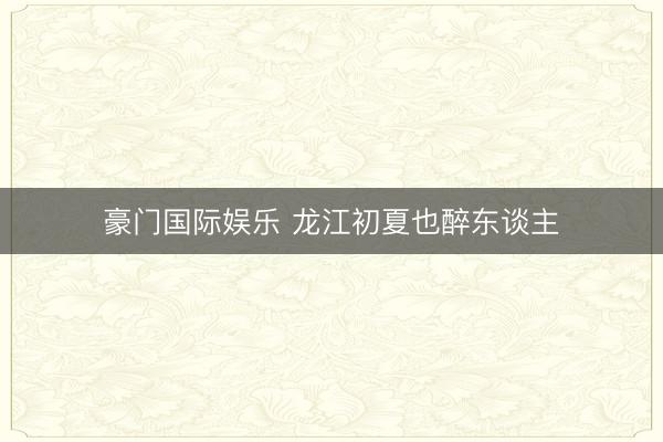 火狐体育(中国)世界杯IOS|Android手机app下载 龙江初夏也醉东说念主