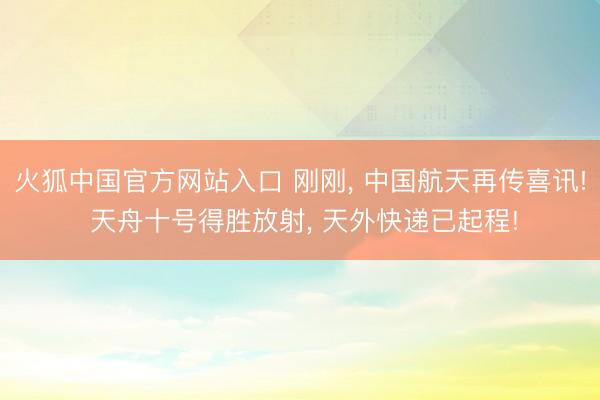 火狐中国官方网站入口 刚刚， 中国航天再传喜讯! 天舟十号得胜放射， 天外快递已起程!