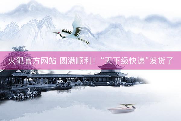 火狐官方网站 圆满顺利！“天下级快递”发货了