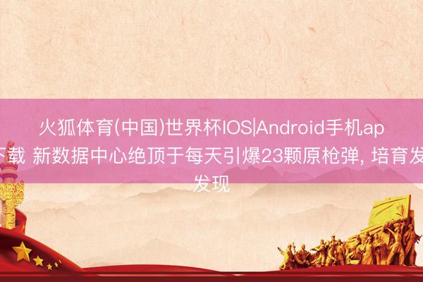 火狐体育(中国)世界杯IOS|Android手机app下载 新数据中心绝顶于每天引爆23颗原枪弹， 培育发现