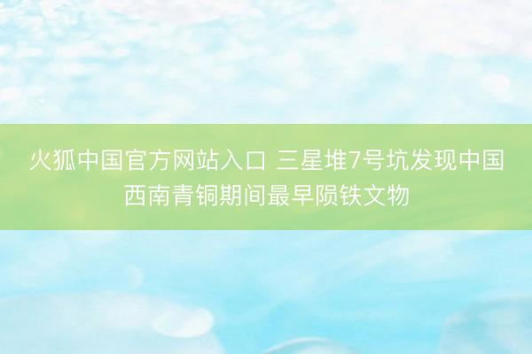 火狐中国官方网站入口 三星堆7号坑发现中国西南青铜期间最早陨铁文物