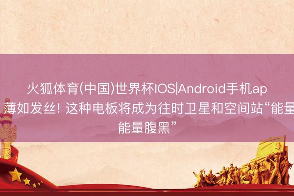 火狐体育(中国)世界杯IOS|Android手机app下载 薄如发丝! 这种电板将成为往时卫星和空间站“能量腹黑”