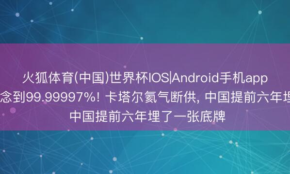 火狐体育(中国)世界杯IOS|Android手机app下载 纯度作念到99.99997%! 卡塔尔氦气断供， 中国提前六年埋了一张底牌