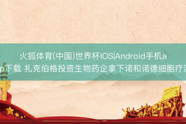 火狐体育(中国)世界杯IOS|Android手机app下载 扎克伯格投资生物药企拿下诺和诺德细胞疗法
