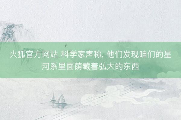 火狐官方网站 科学家声称， 他们发现咱们的星河系里面荫藏着弘大的东西