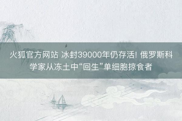 火狐官方网站 冰封39000年仍存活! 俄罗斯科学家从冻土中“回生”单细胞掠食者