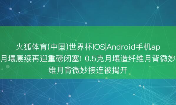 火狐体育(中国)世界杯IOS|Android手机app下载 中国月壤赓续再迎重磅闭塞! 0.5克月壤造纤维月背微妙接连被揭开