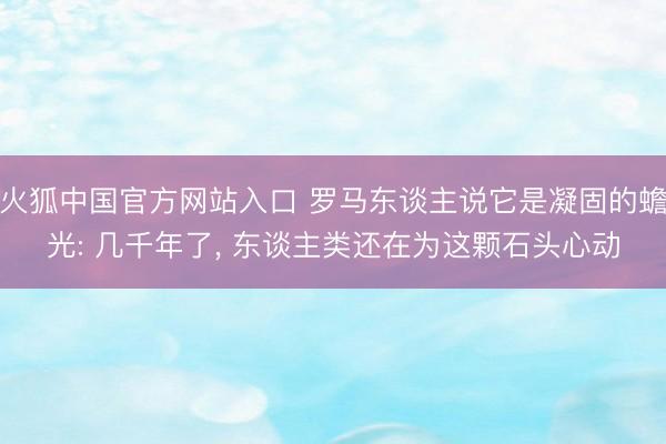 火狐中国官方网站入口 罗马东谈主说它是凝固的蟾光: 几千年了， 东谈主类还在为这颗石头心动