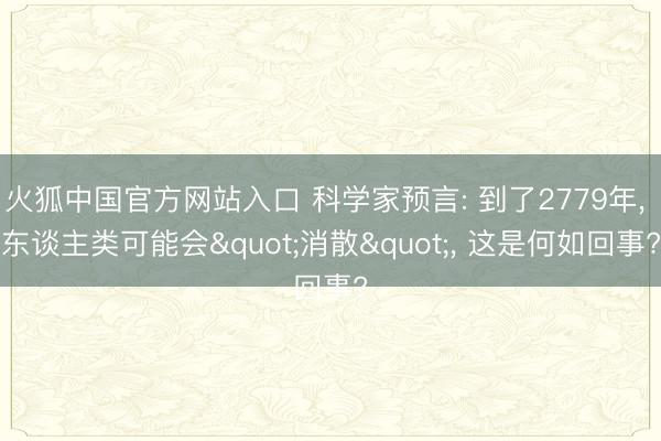 火狐中国官方网站入口 科学家预言: 到了2779年， 东谈主类可能会"消散"， 这是何如回事?