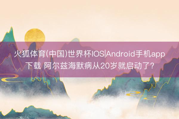 火狐体育(中国)世界杯IOS|Android手机app下载 阿尔兹海默病从20岁就启动了?