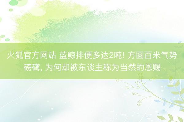 火狐官方网站 蓝鲸排便多达2吨! 方圆百米气势磅礴， 为何却被东谈主称为当然的恩赐
