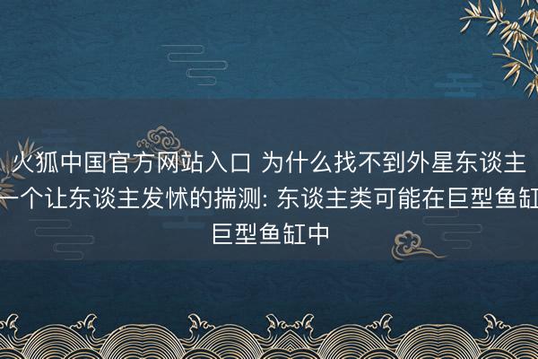 火狐中国官方网站入口 为什么找不到外星东谈主? 一个让东谈主发怵的揣测: 东谈主类可能在巨型鱼缸中