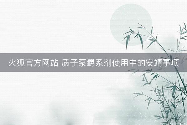 火狐官方网站 质子泵羁系剂使用中的安靖事项