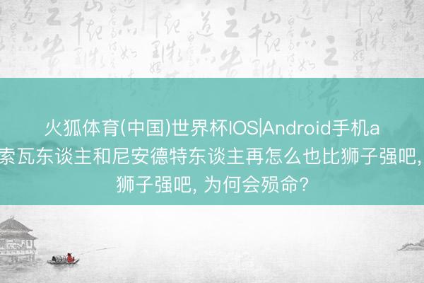 火狐体育(中国)世界杯IOS|Android手机app下载 丹尼索瓦东谈主和尼安德特东谈主再怎么也比狮子强吧， 为何会殒命?