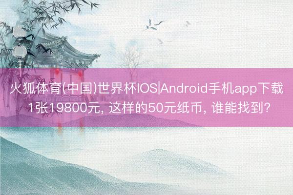 火狐体育(中国)世界杯IOS|Android手机app下载 1张19800元， 这样的50元纸币， 谁能找到?