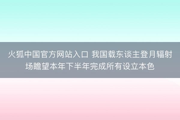 火狐中国官方网站入口 我国载东谈主登月辐射场瞻望本年下半年完成所有设立本色