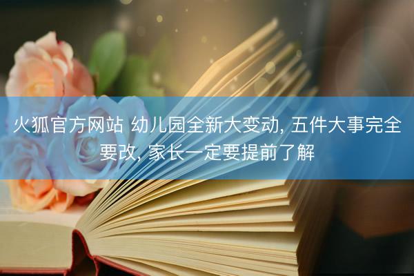 火狐官方网站 幼儿园全新大变动， 五件大事完全要改， 家长一定要提前了解