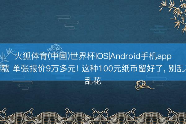 火狐体育(中国)世界杯IOS|Android手机app下载 单张报价9万多元! 这种100元纸币留好了， 别乱花