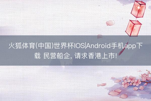 火狐体育(中国)世界杯IOS|Android手机app下载 民营船企， 请求香港上市!