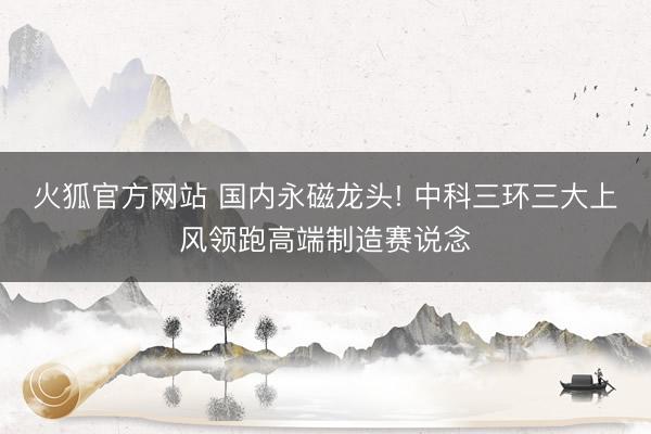 火狐官方网站 国内永磁龙头! 中科三环三大上风领跑高端制造赛说念