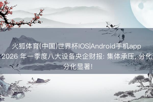 火狐体育(中国)世界杯IOS|Android手机app下载 2026 年一季度八大设备央企财报: 集体承压， 分化显著!