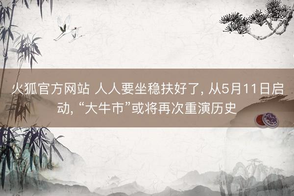 火狐官方网站 人人要坐稳扶好了， 从5月11日启动， “大牛市”或将再次重演历史