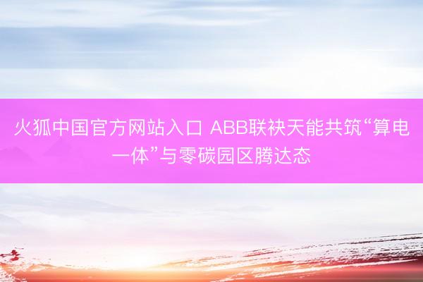 火狐中国官方网站入口 ABB联袂天能共筑“算电一体”与零碳园区腾达态