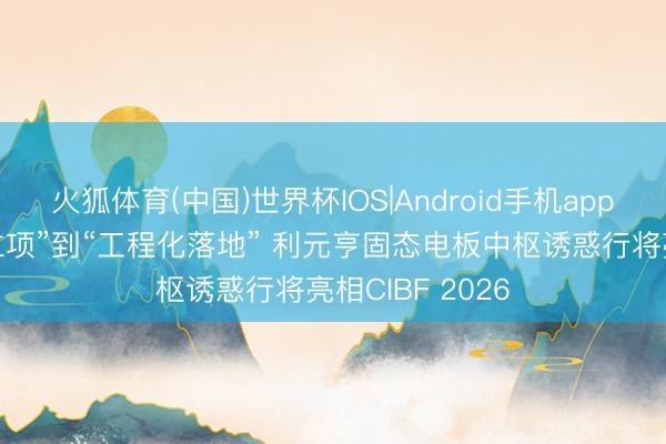 火狐体育(中国)世界杯IOS|Android手机app下载 从“研发立项”到“工程化落地” 利元亨固态电板中枢诱惑行将亮相CIBF 2026