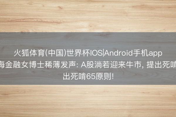 火狐体育(中国)世界杯IOS|Android手机app下载 上海金融女博士稀薄发声: A股淌若迎来牛市， 提出死啃65原则!