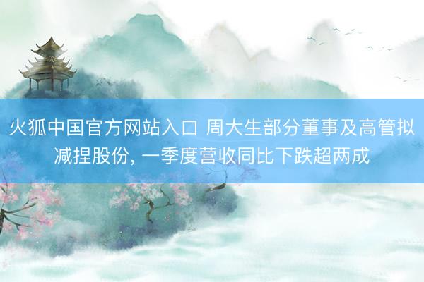 火狐中国官方网站入口 周大生部分董事及高管拟减捏股份， 一季度营收同比下跌超两成